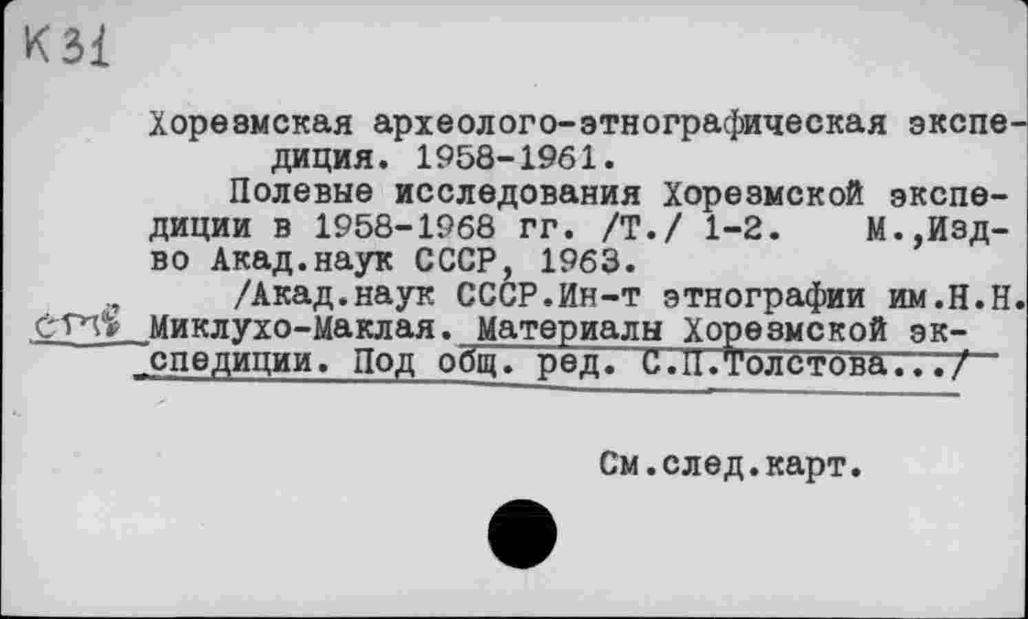 ﻿KSI
Хорезмская археологе-этнографическая экспедиция. 1958-1961.
Полевые исследования Хорезмской экспедиции в 1958-1968 гг. /Т./ 1-2.	М.,Изд-
во Акад.наук СССР, 1963.
/Акад.наук СССР.Ин-т этнографии им.Н.Н. етп» Миклухо-Маклая. Материалы Хорезмской экспедиции. Под общ! ред. С. 11.Толстова.../
См.след.карт